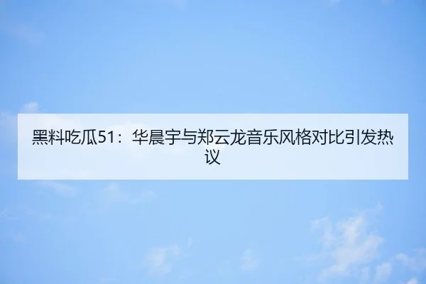 黑料吃瓜51：华晨宇与郑云龙音乐风格对比引发热议